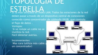 TOPOLOGÍA DE
ESTRELLA• Es la más utilizada en redes LAN. Todos las estaciones de la red
deben pasar a través de un dispositivo central de conexiones
conocido como concentrador de cableado (HUB), que controla
el flujo de datos .
Inconvenientes:
Mas cara (utiliza más cable y
un concentrador)
Ventajas:
Si se rompe un cable no se
inutiliza la red.
Fácil detectar averías.
 
