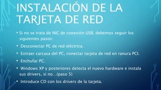 INSTALACIÓN DE LA
TARJETA DE RED
• Si no se trata de NIC de conexión USB, debemos seguir los
siguientes pasos:
• Desconectar PC de red eléctrica.
• Extraer carcasa del PC, conectar tarjeta de red en ranura PCI.
• Enchufar PC.
• Windows XP y posteriores detecta el nuevo hardware e instala
sus drivers, si no…(paso 5)
• Introduce CD con los drivers de la tarjeta.
 
