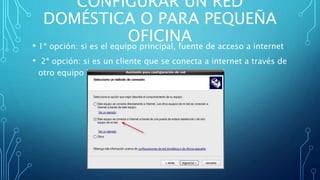 CONFIGURAR UN RED
DOMÉSTICA O PARA PEQUEÑA
OFICINA• 1ª opción: si es el equipo principal, fuente de acceso a internet
• 2ª opción: si es un cliente que se conecta a internet a través de
otro equipo
 
