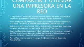 COMPARTIR Y UTILIZAR
UNA IMPRESORA EN LA
RED
• Compartir una impresora: supone permitir al resto de la red que utilice la
impresora que tenemos instalada en nuestro equipo. Para esto:
• Inicio/configuración/impresoras y faxes/(botón derecho sobre impresora)
compartir… y escribir el nombre que la impresora tendrá en la red.
• Utilizar una impresora compartida: supone instalar y utilizar una impresora
instalada y compartida por otro usuario de la red. Para esto:
• Inicio/configuración/impresoras y faxes/agregar una impresora… y seguir el
sencillo asistente que detecta e instala las impresoras compartidas por los
equipos de la red y transmite el driver correspondiente.
• Para utilizar esa impresora, el equipo donde está instalada debe estar
funcionando.
 