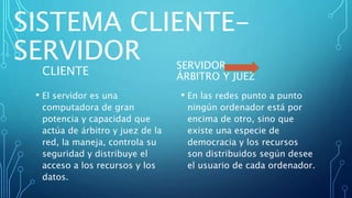 SISTEMA CLIENTE-
SERVIDOR
CLIENTE
• El servidor es una
computadora de gran
potencia y capacidad que
actúa de árbitro y juez de la
red, la maneja, controla su
seguridad y distribuye el
acceso a los recursos y los
datos.
SERVIDOR
ÁRBITRO Y JUEZ
• En las redes punto a punto
ningún ordenador está por
encima de otro, sino que
existe una especie de
democracia y los recursos
son distribuidos según desee
el usuario de cada ordenador.
 