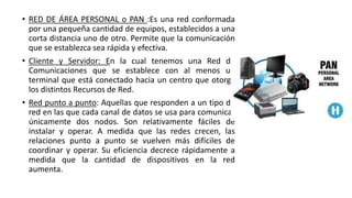 • RED DE ÁREA PERSONAL o PAN :Es una red conformada
por una pequeña cantidad de equipos, establecidos a una
corta distancia uno de otro. Permite que la comunicación
que se establezca sea rápida y efectiva.
• Cliente y Servidor: En la cual tenemos una Red de
Comunicaciones que se establece con al menos un
terminal que está conectado hacia un centro que otorga
los distintos Recursos de Red.
• Red punto a punto: Aquellas que responden a un tipo de
red en las que cada canal de datos se usa para comunicar
únicamente dos nodos. Son relativamente fáciles de
instalar y operar. A medida que las redes crecen, las
relaciones punto a punto se vuelven más difíciles de
coordinar y operar. Su eficiencia decrece rápidamente a
medida que la cantidad de dispositivos en la red
aumenta.
 