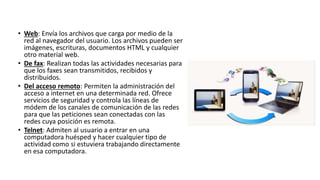 • Web: Envía los archivos que carga por medio de la
red al navegador del usuario. Los archivos pueden ser
imágenes, escrituras, documentos HTML y cualquier
otro material web.
• De fax: Realizan todas las actividades necesarias para
que los faxes sean transmitidos, recibidos y
distribuidos.
• Del acceso remoto: Permiten la administración del
acceso a internet en una determinada red. Ofrece
servicios de seguridad y controla las líneas de
módem de los canales de comunicación de las redes
para que las peticiones sean conectadas con las
redes cuya posición es remota.
• Telnet: Admiten al usuario a entrar en una
computadora huésped y hacer cualquier tipo de
actividad como si estuviera trabajando directamente
en esa computadora.
 
