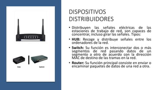 DISPOSITIVOS
DISTRIBUIDORES
• Distribuyen las señales eléctricas de las
estaciones de trabajo de red, son capaces de
concentrar, incluso girar las señales. Tipos:
• HUB: Recoge y distribuye señales entre los
ordenadores de la red.
• Switch: Su función es interconectar dos o más
segmentos de red pasando datos de un
segmento a otro de acuerdo con la dirección
MAC de destino de las tramas en la red.
• Router: Su función principal consiste en enviar o
encaminar paquetes de datos de una red a otra.
 