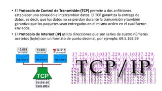 • El Protocolo de Control de Transmisión (TCP) permite a dos anfitriones
establecer una conexión e intercambiar datos. El TCP garantiza la entrega de
datos, es decir, que los datos no se pierdan durante la transmisión y también
garantiza que los paquetes sean entregados en el mismo orden en el cual fueron
enviados.
• El Protocolo de Internet (IP) utiliza direcciones que son series de cuatro números
ocetetos (byte) con un formato de punto decimal, por ejemplo: 69.5.163.59
 