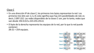 Clase C
• En una dirección IP de clase C, los primeros tres bytes representan la red. Los
primeros tres bits son 1,1 y 0; esto significa que hay 221 posibilidades de red, es
decir, 2.097.152. Las redes disponibles de la clases C son, por lo tanto, redes que
van desde 192.0.0.0 a 223.255.255.0.
• El byte de la derecha representa los equipos de la red, por lo que la red puede
contener:
28-21 = 254 equipos.
 