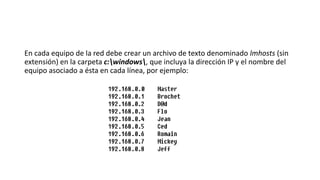 En cada equipo de la red debe crear un archivo de texto denominado lmhosts (sin
extensión) en la carpeta c:windows, que incluya la dirección IP y el nombre del
equipo asociado a ésta en cada línea, por ejemplo:
 