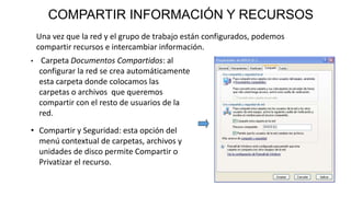 COMPARTIR INFORMACIÓN Y RECURSOS
Una vez que la red y el grupo de trabajo están configurados, podemos
compartir recursos e intercambiar información.
• Carpeta Documentos Compartidos: al
configurar la red se crea automáticamente
esta carpeta donde colocamos las
carpetas o archivos que queremos
compartir con el resto de usuarios de la
red.
• Compartir y Seguridad: esta opción del
menú contextual de carpetas, archivos y
unidades de disco permite Compartir o
Privatizar el recurso.
 