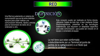 RED
Esta conexión puede ser realizada en forma directa,
utilizando Cables de todo tipo, o bien mediante Ondas
Electromagnéticas, presentes en las tecnologías
inalámbricas, que requieren un adaptador específico
para esta comunicación, que puede ser incluido en el
equipo o conectado al equipo
La red tiene que estar conformada
indefectiblemente por un Terminal (el punto de
partida de la comunicación) o un Nodo que
permita la conexión.
Una Red es justamente un sistema de
comunicación que se da entre distintos
equipos para poder realizar una
comunicación eficiente, rápida y precisa,
para la transmisión de datos de un
ordenador a otro.
 