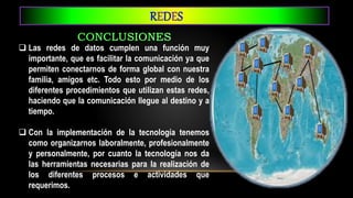  Las redes de datos cumplen una función muy
importante, que es facilitar la comunicación ya que
permiten conectarnos de forma global con nuestra
familia, amigos etc. Todo esto por medio de los
diferentes procedimientos que utilizan estas redes,
haciendo que la comunicación llegue al destino y a
tiempo.
 Con la implementación de la tecnología tenemos
como organizarnos laboralmente, profesionalmente
y personalmente, por cuanto la tecnología nos da
las herramientas necesarias para la realización de
los diferentes procesos e actividades que
requerimos.
REDES
 
