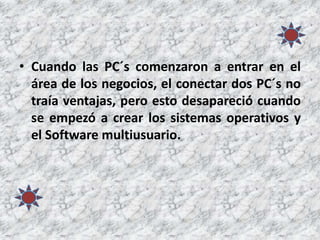• Cuando las PC´s comenzaron a entrar en el
área de los negocios, el conectar dos PC´s no
traía ventajas, pero esto desapareció cuando
se empezó a crear los sistemas operativos y
el Software multiusuario.
 