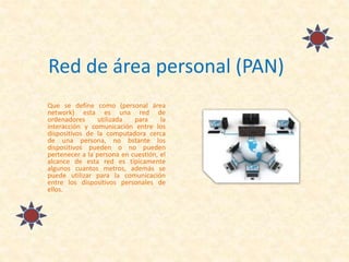 Red de área personal (PAN)
Que se define como (personal área
network) esta es una red de
ordenadores utilizada para la
interacción y comunicación entre los
dispositivos de la computadora cerca
de una persona, no bstante los
dispositivos pueden o no pueden
pertenecer a la persona en cuestión, el
alcance de esta red es típicamente
algunos cuantos metros, además se
puede utilizar para la comunicación
entre los dispositivos personales de
ellos.
 