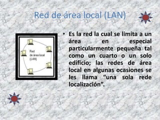 Red de área local (LAN)
• Es la red la cual se limita a un
área en especial
particularmente pequeña tal
como un cuarto o un solo
edificio; las redes de área
local en algunas ocasiones se
les llama “una sola rede
localización”.
 