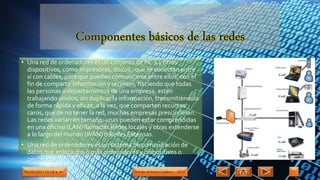 • Una red de ordenadores es un conjunto de PC´s y otros
dispositivos, como impresoras, discos,. que se conectan entre
sí con cables, para que puedan comunicarse entre ellos, con el
fin de compartir información y recursos, haciendo que todas
las personas o departamentos de una empresa, estén
trabajando unidos, sin duplicar la información, transmitiéndola
de forma rápida y eficaz, a la vez, que comparten recursos
caros, que de no tener la red, muchas empresas prescindirían.
Las redes varían en tamaño: unas pueden estar comprendidas
en una oficina (LAN) llamadas Redes locales y otras extenderse
a lo largo del mundo (WAN) o Redes Extensas.
• Una red de ordenadores es un sistema de comunicación de
datos que enlaza dos o más ordenadores y dispositivos o
periféricos.
09/05/2017 01:58 a. m. Adrián Antonio Cadena – 1RV5 7
 