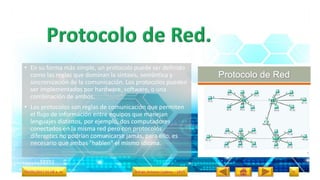 • En su forma más simple, un protocolo puede ser definido
como las reglas que dominan la sintaxis, semántica y
sincronización de la comunicación. Los protocolos pueden
ser implementados por hardware, software, o una
combinación de ambos.
• Los protocolos son reglas de comunicación que permiten
el flujo de información entre equipos que manejan
lenguajes distintos, por ejemplo, dos computadores
conectados en la misma red pero con protocolos
diferentes no podrían comunicarse jamás, para ello, es
necesario que ambas "hablen" el mismo idioma.
09/05/2017 01:58 a. m. Adrián Antonio Cadena – 1RV5 9
 
