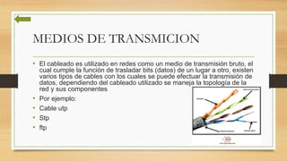 MEDIOS DE TRANSMICION
• El cableado es utilizado en redes como un medio de transmisión bruto, el
cual cumple la función de trasladar bits (datos) de un lugar a otro, existen
varios tipos de cables con los cuales se puede efectuar la transmisión de
datos, dependiendo del cableado utilizado se maneja la topología de la
red y sus componentes
• Por ejemplo:
• Cable utp
• Stp
• ftp
 