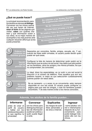 Los adolescentes y las Redes Sociales / 99 / Los adolescentes y las Redes Sociales
La principal recomendación para
los adultos es siempre el diálogo.
Conversar con los chicos acerca
del uso que hacen de Internet,
estar al tanto de las páginas que
visitan, saber con quiénes cha­
tean y qué información suben a
sus sitios, es la mejor manera de
acompañar a los más jóvenes ante
cualquier situación difícil que se les
pueda presentar.
¿Qué se puede hacer?
En relación a las Redes Sociales,
las sugerencias específicas son:
No dar información personal.
No subir fotos privadas a la web.
No publicar fotos de otros sin su permiso.
No contactarse con desconocidos por Internet.
No encontrarse en persona con gente que
hayan conocido en la red.
1 Ordenar los
contactos en
distintos grupos
Separarlos por conocidos, familia, amigos, escuela, etc. Y así,
cuando las listas estén armadas, el usuario puede decidir quién
puede ver qué cosas.
2 Decidir
qué se
permite ver
Configurar la lista de manera de determinar quién podrá ver la
información que se sube a la red social. Hay datos que solo podrán
ver los familiares, otros los amigos y los menos privados, los que
no comprometen, los conocidos.
3 Dirección
y teléfono
Lo ideal, dicen los especialistas, es no subir a una red social la
dirección ni el número de teléfono. Para aquellos que aun así,
prefieren hacerlo, lo mejor es que seleccionen cuidadosamente
quiénes podrán ver estos datos.
4 No estar
siempre
disponible
No es necesario –y a veces no es conveniente- estar siempre
disponible en una red social. El usuario puede configurar su
página para que solo los amigos, o solo los familiares puedan
encontrarlo. Y de esta manera evitar a los menos conocidos.
Informarse
antes de crear el
perfil de usuario
y hablar con los
adolescentessobre
lo que significa la
privacidad.
Conversar
con los chicos para
distinguirjuntosqué
tipo de información
puede ser pública y
quién puede llegar
a verla.
los riesgos de subir
fotos personales y
de otros a Internet.
–como adultos- a la
red e in­te­­rio­rizarse
res­pecto de su fun­
cio­na­mien­to para
poder dialogar más
so­bre ello con los
chicos.
IngresarExplicarles
Además, los adultos de la familia pueden…
 