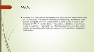 Medio
 El medio es la conexión que hace posible que los dispositivos se relacionen entre
sí. Los medios de comunicación pueden clasificarse por tipo de conexión como
guiados o dirigidos, en donde se encuentran: el cable coaxial, el cable de par
trenzado (UTP/STP) y la fibra óptica; y no guiados, en donde se encuentran las
ondas de radio (Wi-Fi y Bluetooth), las infrarrojas y las microondas. Los medios
guiados son aquellos conformados por cables, en tanto que los no guiados son
inalámbricos.
 