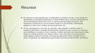 Recursos
 En recurso es todo aquello que un dispositivo le solicita a la red, y que puede ser
identificado y accedido directamente. Puede tratarse de un archivo compartido en
otra computadora dentro de la red, un servicio que se desea consumir, una
impresora a través de la cual se quiere imprimir un documento, información,
espacio en disco duro, tiempo de procesamiento, etc.
 Si nos conectamos a una red, por ejemplo, para solicitar un archivo que no
podemos identificar y acceder directamente, tendremos que consumir un servicio
que identifique y acceda a él por nosotros. Existen servicios de streaming de video
(webs en donde podemos ver videos online, como YouTube), de streaming de
audio (alguna radio en Internet), servicios de aplicación (como Google Docs), y
otros. En general, los dispositivos que brindan servicios se denominan servidores.
 