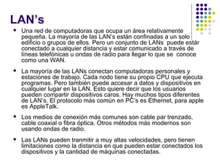 LAN’s
 Una red de computadoras que ocupa un área relativamente
pequeña. La mayoría de las LAN’s están confinadas a un solo
edificio o grupos de ellos. Pero un conjunto de LANs puede estár
conectado a cualquier distancia y estar comunicado a través de
líneas telefónicas u ondas de radio para llegar lo que se conoce
como una WAN.
 La mayoría de las LANs conectan computadoras personales y
estaciones de trabajo. Cada nodo tiene su propio CPU que ejecuta
programas. Pero también puede accesar a datos y dispositivos en
cualquier lugar en la LAN. Esto quiere decir que los usuarios
pueden compartir dispositivos caros. Hay muchos tipos diferentes
de LAN’s. El protocolo más común en PC’s es Ethernet, para apple
es AppleTalk.
 Los medios de conexión más comunes son cable par trenzado,
cable coaxial o fibra óptica. Otros métodos más modernos son
usando ondas de radio.
 Las LANs pueden tranmitir a muy altas velocidades, pero tienen
limitaciones como la distancia en que pueden estar conectados los
dispositivos y la cantidad de máquinas conectadas.
 