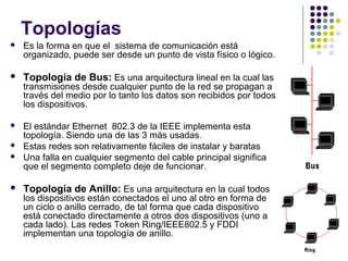 Topologías
 Es la forma en que el sistema de comunicación está
organizado, puede ser desde un punto de vista físico o lógico.
 Topología de Bus: Es una arquitectura lineal en la cual las
transmisiones desde cualquier punto de la red se propagan a
través del medio por lo tanto los datos son recibidos por todos
los dispositivos.
 El estándar Ethernet 802.3 de la IEEE implementa esta
topología. Siendo una de las 3 más usadas.
 Estas redes son relativamente fáciles de instalar y baratas
 Una falla en cualquier segmento del cable principal significa
que el segmento completo deje de funcionar.
 Topología de Anillo: Es una arquitectura en la cual todos
los dispositivos están conectados el uno al otro en forma de
un ciclo o anillo cerrado, de tal forma que cada dispositivo
está conectado directamente a otros dos dispositivos (uno a
cada lado). Las redes Token Ring/IEEE802.5 y FDDI
implementan una topología de anillo.
 