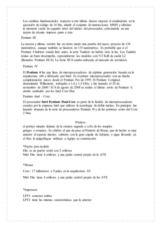 Los cambios fundamentales respecto a este último fueron mejorar el rendimiento en la
ejecución de código de 16 bits, añadir el conjunto de instrucciones MMX y eliminar
la memoria caché de segundo nivel del núcleo del procesador, colocándola en una
tarjeta de circuito impreso junto a éste.
Pentium III
La tercera y última versión fue en cierto modo una prueba del nuevo proceso de 130
nanómetros, aunque también se hicieron en 135 nanómetros. Es probable que si el
Pentium 4 hubiese estado listo antes, la serie Tualatin no habría visto la luz. Los Tualatin
tenían un buen desempeño, especialmente los modelos con 512 KiB de caché L2
(llamados Pentium III-S). La Serie III-S estaba enfocada al mercado de servidores
Pentium IV
El Pentium 4 fue una línea de microprocesadores de séptima generación basado en la
arquitectura x86 y fabricado por Intel. Es el primer microprocesador con un diseño
completamente nuevo desde el Pentium Pro de 1995. El Pentium 4 original,
denominado Willamette, trabajaba a 1,4 y 1,5 GHz; y fue lanzado el 20 de
noviembre de 2000.1 El 8 de agosto de 2008 se realiza el último envío de Pentium 4,
siendo sustituido por los Intel Core Duo
Pentium dual – Core
El procesador Intel Pentium Dual-Core es parte de la familia de microprocesadores
creados por la empresa Intel que utilizan la tecnología de doble núcleo. En principio fue
lanzado después de la serie de procesadores Pentium D y de las primeras series del Core
2 Duo.
Pórticos
el pórtico situado delante de la cámara sagrada o cella de los templos
griegos o romanos. Es célebre el que da paso al Panteón de Roma, que de hecho es muy
anterior al espacio interior, cubierto con la gran cúpula de Adriano, y sigue llevando en
el friso la epigrafíaque atribuye a Agripa su construcción
*Puerto para teclado
Din: es un puerto serial con 5 orificios
Mini Din: tiene 6 orificios y una patita central propio de la ATX
*Mouse
Com : 17 milimetros y 9 pines en la arquitectura AT
Mini Din: tiene 6 orificios y una patita centrol propio de las ATX
*Impresora
LPT1: conector embra
LPT2: tiene las mismas características que la anterior
 