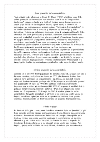 Sexta generación de las computadoras
Todo se inció en los albores de la década del 40 con ENIAC, y la última etapa de la
quinta generación de computadoras fue anunciada como la de las "computadoras
inteligentes" basadas en Inteligencia Artificial, iniciada por un famoso proyecto en
Japón, y que finalizó en un estrepitoso fracaso; a partir de ahí, la cuenta de las
generaciones de computadoras es un poco confusa. “Generación de computadoras” es
un término relacionado con la evolución y adaptación de la tecnología y de la
informática. Es decir que cada avance importante, como la reducción del tamaño de los
elementos tales como procesadores y memorias, así también como el aumento de su
capacidad y velocidad, se produce un salto generacional. Con cada uno de estos saltos,
los equipos informáticos y dispositivos electrónicos, son cada vez más pequeños y
económicos, garantizando de este modo que sea cada vez mayor la cantidad de
consumidores que los compran.Al respecto de este punto, a principios de la década de
los 80, era prácticamente imposible encontrar un hogar que tuviera una
computadora. Este panorama ha cambiado radicalmente, al punto que es prácticamente
imposible encontrar un lugar en el mundo en donde una computadora no se encuentre
realizando una tarea. Todo esto está en pleno desarrollo, por el momento las únicas
novedades han sido el uso de procesadores en paralelo, o sea, la división de tareas en
múltiples unidades de procesamiento operando simultáneamente. Otra novedad es la
incorporación de chips de procesadores especializados en las tareas de vídeo y sonido.
Séptima generación de las computadoras
comienza en el año 1999 donde popularizan las pantallas plana lcd 2 y hacen a un lado a
los rayos catodicos, en donde se han dejado los DVD y los formatos de disco duro
optico.la nueva generacion de almacenamiento de datos de alta densidad con una
capacidad de almacenamiento que llega a las 50GB , aunque se ha confirmado que esta
lista puede recibir 16 capas de 400 GB.los celulares son la nueva herramienta
importante que se utiliza hoy en día como HTC EVO 4G ocupando la intesidad de 4.3
pulgadas por procesador permitiendo grabar en HD en donde adquiera una camara
frontal de 1.3 megapixeles,el 20 de mayo del 2010, la septima generación en las
computadoras ha llegado a remplazar la televisión y los equipos de sonido, ya que ha
logrado una alcance digital por medio de la capacidad de los discos duros que esta
avanzando tan rapidamente. en donde se convierte en un centro de entretenimiento.
Fuente de poder
La fuente de poder, por lo tanto, puede describirse como una fuente de tipo eléctrico que
logra transmitir corriente eléctrica por la generación de una diferencia de potencial entre
sus bornes. Se desarrolla en base a una fuente ideal, un concepto contemplado por la
teoría de circuitos que permite describir y entender el comportamiento de las piezas
electrónicas y los circuitos reales. La fuente de alimentación tiene el propósito de
transformar la tensión alterna de la red industrial en una tensión casi continua. Para
lograrlo, aprovecha las utilidades de un rectificador, de fusibles y de otros elementos
 