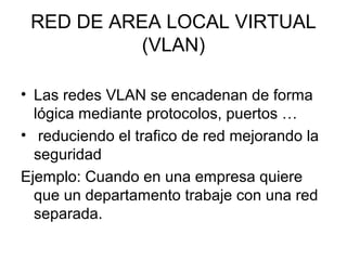 RED DE AREA LOCAL VIRTUAL
(VLAN)
• Las redes VLAN se encadenan de forma
lógica mediante protocolos, puertos …
• reduciendo el trafico de red mejorando la
seguridad
Ejemplo: Cuando en una empresa quiere
que un departamento trabaje con una red
separada.
 