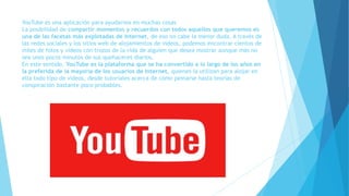 YouTube es una aplicación para ayudarnos en muchas cosas
La posibilidad de compartir momentos y recuerdos con todos aquellos que queremos es
una de las facetas más explotadas de Internet, de eso no cabe la menor duda. A través de
las redes sociales y los sitios web de alojamientos de videos, podemos encontrar cientos de
miles de fotos y videos con trozos de la vida de alguien que desea mostrar aunque más no
sea unos pocos minutos de sus quehaceres diarios.
En este sentido, YouTube es la plataforma que se ha convertido a lo largo de los años en
la preferida de la mayoría de los usuarios de Internet, quienes la utilizan para alojar en
ella todo tipo de videos, desde tutoriales acerca de cómo peinarse hasta teorías de
conspiración bastante poco probables.
 