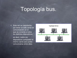 Topología bus.
Esta red se caracteriza
por tener un solo canal de
comunicación en el
que se conecta a todos
los distintos dispositivos;
es decir, todos los
dispositivos comparten el
mismo canal para poder
comunicarse entre ellas.
 