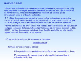 PROTOCOLO TCP/IP
Para que un ordenador pueda conectarse a una red necesita un adaptador de red y
cada adaptador se le asigna de fábrica un número o dirección MAC, que lo identifica
de forma unívoca. A través del adaptador se traducen las ordenes que se
intercambian entre el ordenador y el medio.
 El código de comunicación que existe en una red de ordenadores se denomina
Protocolo de Red, y esta formado por un conjunto de normas, reglas y conductas que
se deben de seguir para intercambiar información entre los distintos terminales.
Entre las funciones del protocolo de red, vamos a destacar: localizar sin equivocación
cualquier ordenador de la red, independizar los mensajes del tipo de conexión (ADSL,
RDSI) y del tipo de ordenador (windows, linux, MacOs), posibilitar un intercambio
seguro y concluir la conexión correctamente.
 El protocolo de red que utiliza internet se denomina:
Protocolo TCP/IP
Formado por dos protocolos básicos:
TCP→ posibilita el entendimiento de la información transmitida por la red.
IP→ se encarga del transporte de la información hasta que llega al
ordenador de destino.
 