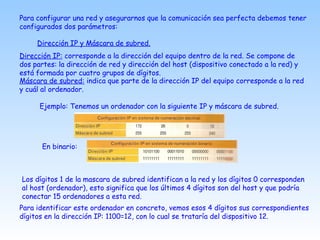 Para configurar una red y asegurarnos que la comunicación sea perfecta debemos tener
configurados dos parámetros:
Dirección IP y Máscara de subred.
Dirección IP: corresponde a la dirección del equipo dentro de la red. Se compone de
dos partes: la dirección de red y dirección del host (dispositivo conectado a la red) y
está formada por cuatro grupos de dígitos.
Máscara de subred: indica que parte de la dirección IP del equipo corresponde a la red
y cuál al ordenador.
Ejemplo: Tenemos un ordenador con la siguiente IP y máscara de subred.
En binario:
Los dígitos 1 de la mascara de subred identifican a la red y los dígitos 0 corresponden
al host (ordenador), esto significa que los últimos 4 dígitos son del host y que podría
conectar 15 ordenadores a esta red.
Para identificar este ordenador en concreto, vemos esos 4 dígitos sus correspondientes
dígitos en la dirección IP: 1100=12, con lo cual se trataría del dispositivo 12.
 