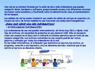 Una red es un sistema formado por la unión de dos o más ordenadores que puedenUna red es un sistema formado por la unión de dos o más ordenadores que pueden
compartir datos, hardware o software, proporcionando acceso a los diferentes recursoscompartir datos, hardware o software, proporcionando acceso a los diferentes recursos
con menor coste económico y facilitando tanto la administración como el mantenimientocon menor coste económico y facilitando tanto la administración como el mantenimiento
de los equipos.de los equipos.
Las señales de red se suelen transmitir por medio de cables de red que se conectan a laLas señales de red se suelen transmitir por medio de cables de red que se conectan a la
tarjeta de red o de forma inalámbrica que funcionan con ondas electromagnéticas.tarjeta de red o de forma inalámbrica que funcionan con ondas electromagnéticas.
¿PARA QUE SIRVE UNA RED INFORMÁTICA?¿PARA QUE SIRVE UNA RED INFORMÁTICA?
Los ordenadores de una red pueden intercambiarse, de forma muy fácil y rápida, todoLos ordenadores de una red pueden intercambiarse, de forma muy fácil y rápida, todo
tipo de archivos, sin necesidad de grabarlos en una memoria USB. Sólo es necesariotipo de archivos, sin necesidad de grabarlos en una memoria USB. Sólo es necesario
crear una carpeta en el disco duro e indicarle al sistema operativo que se trata de unacrear una carpeta en el disco duro e indicarle al sistema operativo que se trata de una
carpeta compartida. Los archivos contenidos en esa carpeta podrán ser vistos,carpeta compartida. Los archivos contenidos en esa carpeta podrán ser vistos,
abiertos y editados por todos los ordenadores de la red.abiertos y editados por todos los ordenadores de la red.
En las redes informáticas, el ordenador que suministra un servicio (un archivo, unEn las redes informáticas, el ordenador que suministra un servicio (un archivo, un
programa, conexión a una impresora, etc) se denomina servidor, mientras que el queprograma, conexión a una impresora, etc) se denomina servidor, mientras que el que
solicita el servicio se denomina cliente.solicita el servicio se denomina cliente.
INTERCAMBIAR INFORMACIÓNINTERCAMBIAR INFORMACIÓN
 