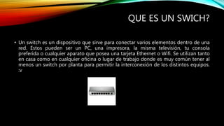 QUE ES UN SWICH?
• Un switch es un dispositivo que sirve para conectar varios elementos dentro de una
red. Estos pueden ser un PC, una impresora, la misma televisión, tu consola
preferida o cualquier aparato que posea una tarjeta Ethernet o Wifi. Se utilizan tanto
en casa como en cualquier oficina o lugar de trabajo donde es muy común tener al
menos un switch por planta para permitir la interconexión de los distintos equipos.
:v
 