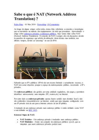 Sabe o que é NAT (Network Address
Translation) ?
Pedro Pinto · 01 Mar 2010 · Networking 19 Comentários
Ao longo de alguns artigos sobre redes, temos feito referência a conceitos e tecnologias
que se encontram na maioria dos equipamentos de rede que possuímos. Aproveitando o
artigo sobre endereços privados e endereços públicos, hoje vamos falar sobre NAT
(Networl Address Translation). O conceito de NAT é sempre alvo de discussões devido
às questões de segurança que advêm da utilização desta técnica mas também, nos
últimos tempos, devido ao “pressing” no uso do IPv6.
Sabendo que os IP’s públicos (IPv4) são um recurso limitado e actualmente escasso, o
NAT tem como objectivo poupar o espaço de endereçamento público, recorrendo a IP’s
privados.
Os endereços públicos são geridos por uma entidade reguladora, são pagos, e permitem
identificar univocamente uma máquina (PC, routers,etc) na Internet.
Por outro lado os endereços privados apenas fazem sentido num domínio local e não
são conhecidos (encaminháveis) na Internet, sendo que uma máquina configurada com
um IP privado terá de sair para a Internet através de um IP público.
A tradução de um endereço privado num endereço público é então definido como NAT
e está definido no RFC 1631.
Existem 3 tipos de NAT:
 NAT Estático – Um endereço privado é traduzido num endereço público.
 NAT Dinâmico – Existe um conjunto de endereços públicos (pool), que as
máquinas que usam endereços privados podem usar.
 