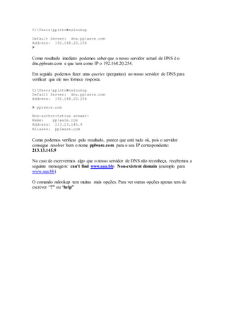 C:Usersppinto>nslookup
Default Server: dns.pplware.com
Address: 192.168.20.254
>
Como resultado imediato podemos saber que o nosso servidor actual de DNS é o
dns.pplware.com e que tem como IP o 192.168.20.254.
Em seguida podemos fazer uma queries (perguntas) ao nosso servidor de DNS para
verificar que ele nos fornece resposta.
C:Usersppinto>nslookup
Default Server: dns.pplware.com
Address: 192.168.20.254
> pplware.com
Non-authoritative answer:
Name: pplware.com
Address: 213.13.145.9
Aliases: pplware.com
Como podemos verificar pelo resultado, parece que está tudo ok, pois o servidor
consegue resolver bem o nome pplware.com para o seu IP correspondente:
213.13.145.9
No caso de escrevermos algo que o nosso servidor de DNS não reconheça, recebemos a
seguinte mensagem: can’t find www.aaa.bb: Non-existent domain (exemplo para
www.aaa.bb)
O comando nslookup tem muitas mais opções. Para ver outras opções apenas tem de
escrever “?” ou “help”
 