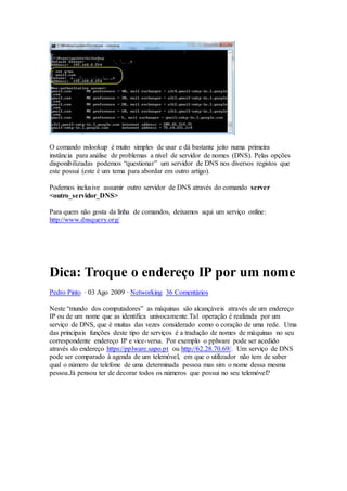 O comando nslookup é muito simples de usar e dá bastante jeito numa primeira
instância para análise de problemas a nível de servidor de nomes (DNS). Pelas opções
disponibilizadas podemos “questionar” um servidor de DNS nos diversos registos que
este possui (este é um tema para abordar em outro artigo).
Podemos inclusive assumir outro servidor de DNS através do comando server
<outro_servidor_DNS>
Para quem não gosta da linha de comandos, deixamos aqui um serviço online:
http://www.dnsquery.org/
Dica: Troque o endereço IP por um nome
Pedro Pinto · 03 Ago 2009 · Networking 36 Comentários
Neste “mundo dos computadores” as máquinas são alcançáveis através de um endereço
IP ou de um nome que as identifica univocamente.Tal operação é realizada por um
serviço de DNS, que é muitas das vezes considerado como o coração de uma rede. Uma
das principais funções deste tipo de serviços é a tradução de nomes de máquinas no seu
correspondente endereço IP e vice-versa. Por exemplo o pplware pode ser acedido
através do endereço https://pplware.sapo.pt ou http://62.28.70.69/. Um serviço de DNS
pode ser comparado à agenda de um telemóvel, em que o utilizador não tem de saber
qual o número de telefone de uma determinada pessoa mas sim o nome dessa mesma
pessoa.Já pensou ter de decorar todos os números que possui no seu telemóvel?
 