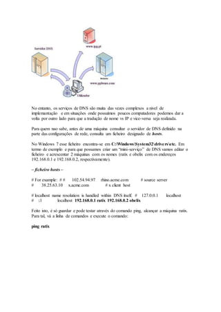 No entanto, os serviços de DNS são muita das vezes complexos a nivel de
implemantação e em situações onde possuímos poucos computadores podemos dar a
volta por outro lado para que a tradução de nome vs IP e vice-versa seja realizada.
Para quem nao sabe, antes de uma máquina consultar o servidor de DNS definido na
parte das configurações de rede, consulta um ficheiro designado de hosts.
No Windows 7 esse ficheiro encontra-se em C:WindowsSystem32driversetc. Em
termo de exemplo e para que possamos criar um “mini-serviço” de DNS vamos editar o
ficheiro e acrescentar 2 máquinas com os nomes (ratix e obelix com os endereços
192.168.0.1 e 192.168.0.2, respectivamente).
– ficheiro hosts –
# For example: # # 102.54.94.97 rhino.acme.com # source server
# 38.25.63.10 x.acme.com # x client host
# localhost name resolution is handled within DNS itself. # 127.0.0.1 localhost
# ::1 localhost 192.168.0.1 ratix 192.168.0.2 obelix
Feito isto, é só guardar e pode testar através do comando ping, alcançar a máquina ratix.
Para tal, vá a linha de comandos e execute o comando:
ping ratix
 