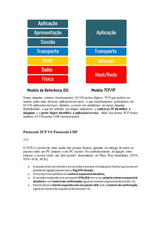 Numa máquina existem (teoricamente) 65.536 portos lógicos TCP que podem ser
usados pelas mais diversas aplicações/serviços, o que (teoricamente) poderíamos ter
65.536 aplicações/serviços distintos a correr em simultâneo na nossa máquina.
Relembrando o que foi referido em artigos anteriores: o endereço IP identifica a
máquina e o porto lógico identifica a aplicação/serviço. Além dos portas TCP temos
também 65.536 portas UDP (teoricamente).
Protocolo TCP VS Protocolo UDP
TCP
O TCP é o protocolo mais usado isto porque fornece garantia na entrega de todos os
pacotes entre um PC emissor e um PC recetor. No estabelecimento de ligação entre
emissor e recetor existe um “pré-acordo” denominado de Three Way Handshake (SYN,
SYN-ACK, ACK).
 A sessãoentre umcliente e um servidoré sempre iniciadapelocliente,que enviaum
pedidode ligaçãopacote coma flagSYN ativada;
 O cliente enviatambémum númerosequencial aleatório;
 O servidorresponde comumpacote SYN,ACKcom o seu próprio númerosequencial
aleatórioe um númerode confirmação (igual aonúmerosequencial docliente +1);
 Para finalizaro cliente responde comum pacote ACK com o número de confirmação
(igual aonúmerode sequênciadoservidor+1).
 