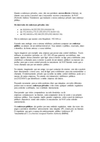Quanto a endereços privados, estes não nos permitem acesso directo à Internet, no
entanto esse acesso é possível mas é necessário recorrer a mecanismos de NAT
(Network Address Translation) que traduzem o nosso endereço privado num endereço
público.
Os intervalos de endereços privados são:
 de 10.0.0.0 a 10.255.255.255 (10.0.0.0 /8)
 de 172.16.0.0 a 172.31.255.255 (172.16.0.0 /12)
 de 192.168.0.0 a 192.168.255.255 (192.168.0.0 /16)
Daí os endereços que usamos com frequência 192.168.x.x
Fazendo uma analogia com o sistema telefónico podemos comparar um endereço
público ao número de um telefone/telemóvel. Esse número é público, reservado, único
e identifica de forma unívoca o vosso telefone.
Agora imaginem por exemplo uma empresa que possui uma central telefónica. Vocês
atribuem as extensões (privadas ex: 101, 302, 45) que quiserem aos telefones mas
quanto alguém dessas extensões quer ligar para o exterior ou liga para a telefonista para
estabelecer a chamada para o exterior (a partir de um número público) ou marcam um
prefixo para que a vossa central proceda ao mecanismo de NAT fazendo assim que a
vossa chamada saia por um número público.
No entanto, imaginando que um amigo vos quer contactar do exterior, este não o poderá
fazer directamente e nesse caso, terá de ligar para a telefonista para esta reencaminhar a
chamada. O endereçamento privado que eu tenho na minha central telefónica pode ser o
mesmo de outras empresas. No entanto o(s) números(s) telefónicos públicos
(ex:232234567) que identificam a minha empresa são únicos.
Passando novamente para as redes podemos dizer que máquinas em redes diferentes
podem usar os mesmo endereços privados e não existe qualquer entidade reguladora
para controlar a atribuição, isso é definido internamente.
Para permitir que vários computadores na rede doméstica ou de
empresas comunicassem na Internet, cada computador devia ter assim o seu próprio
endereço público. Esse requisito impõe grandes exigências sobre o pool de endereços
públicos disponíveis tendo sido criados os mecanismos de NAT como referido
anteriormente.
Os endereços públicos são geridos por uma entidade reguladora, muita das vezes são
pagos e permitem identificar univocamente uma máquina (PC, routers,etc) na Internet.
O organismo que gere o espaço de endereçamento público (endereços IP
“encaminháveis”) é a Internet Assigned Number Authority (IANA).
 