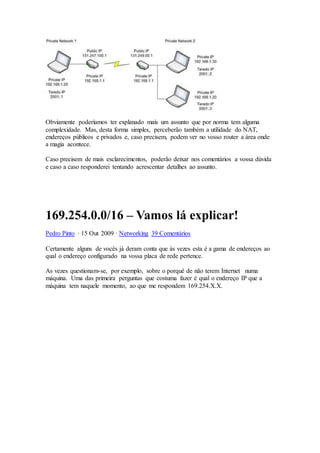 Obviamente poderíamos ter explanado mais um assunto que por norma tem alguma
complexidade. Mas, desta forma simples, perceberão também a utilidade do NAT,
endereços públicos e privados e, caso precisem, podem ver no vosso router a área onde
a magia acontece.
Caso precisem de mais esclarecimentos, poderão deixar nos comentários a vossa dúvida
e caso a caso responderei tentando acrescentar detalhes ao assunto.
169.254.0.0/16 – Vamos lá explicar!
Pedro Pinto · 15 Out 2009 · Networking 39 Comentários
Certamente alguns de vocês já deram conta que às vezes esta é a gama de endereços ao
qual o endereço configurado na vossa placa de rede pertence.
As vezes questionam-se, por exemplo, sobre o porquê de não terem Internet numa
máquina. Uma das primeira perguntas que costuma fazer é qual o endereço IP que a
máquina tem naquele momento, ao que me respondem 169.254.X.X.
 