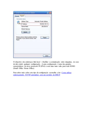 O objectivo dos endereços link-local é facilitar a comunicação entre máquinas, no caso
de não existir qualquer configuração. A auto-configuração é uma das grandes
características do novo protocolo IP (IPv6) e será uma mais valia para rede SOHO
(Small Office Home Office).
Para saber mais sobre este tipo de configuração aconselho a ler: Como utilizar
endereçamento TCP/IP automático sem um servidor de DHCP
 