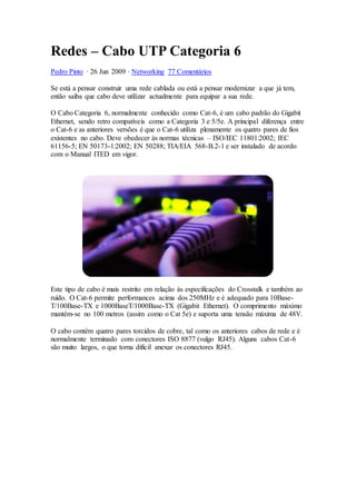 Redes – Cabo UTP Categoria 6
Pedro Pinto · 26 Jun 2009 · Networking 77 Comentários
Se está a pensar construir uma rede cablada ou está a pensar modernizar a que já tem,
então saiba que cabo deve utilizar actualmente para equipar a sua rede.
O Cabo Categoria 6, normalmente conhecido como Cat-6, é um cabo padrão do Gigabit
Ethernet, sendo retro compatíveis como a Categoria 3 e 5/5e. A principal diferença entre
o Cat-6 e as anteriores versões é que o Cat-6 utiliza plenamente os quatro pares de fios
existentes no cabo. Deve obedecer às normas técnicas – ISO/IEC 11801:2002; IEC
61156-5; EN 50173-1:2002; EN 50288; TIA/EIA 568-B.2-1 e ser instalado de acordo
com o Manual ITED em vigor.
Este tipo de cabo é mais restrito em relação às especificações do Crosstalk e também ao
ruído. O Cat-6 permite performances acima dos 250MHz e é adequado para 10Base-
T/100Base-TX e 1000BaseT/1000Base-TX (Gigabit Ethernet). O comprimento máximo
mantém-se no 100 metros (assim como o Cat 5e) e suporta uma tensão máxima de 48V.
O cabo contém quatro pares torcidos de cobre, tal como os anteriores cabos de rede e é
normalmente terminado com conectores ISO 8877 (vulgo RJ45). Alguns cabos Cat-6
são muito largos, o que torna difícil anexar os conectores RJ45.
 