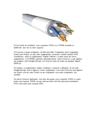 O Cat-6 pode ser terminado com o esquema T568A ou o T568B, tornando-se
indiferente usar um ou outro esquema.
O Crossover é usado em ligações de Hub para Hub, Computador para Computador,
Switch para Switch, ou seja, entre equipamentos da mesma camada (modelo OSI).
Actualmente, todos os equipamentos Gigabit Ethernet e a maior parte dos novos
equipamentos a 10/100Mb, suportam automaticamente cabos Crossover, o que significa
que qualquer cabo Straight-through ou Crossover pode ser usado em qualquer ligação
(MDI-X).
No entanto, os equipamentos antigos continuam a requerer a utilização de um cabo
Straight-thtough para se ligarem a outro equipamento e um cabo Crossover para ligarem
um Switch com um outro Switch ou um computador com outro computador, por
exemplo.
Os cabos Crossover finalizados com uma das pontas com o esquema T568A e a outra
ponta com esquema T568B, em que cada um deles terá dois pares para transmissão
(TX) e dois pares para recepção (RX).
 