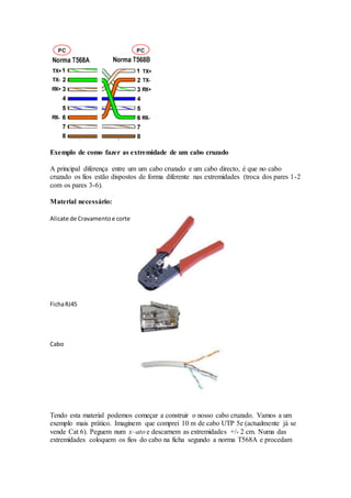 Exemplo de como fazer as extremidade de um cabo cruzado
A principal diferença entre um um cabo cruzado e um cabo directo, é que no cabo
cruzado os fios estão dispostos de forma diferente nas extremidades (troca dos pares 1-2
com os pares 3-6).
Material necessário:
Alicate de Cravamentoe corte
FichaRJ45
Cabo
Tendo esta material podemos começar a construir o nosso cabo cruzado. Vamos a um
exemplo mais prático. Imaginem que comprei 10 m de cabo UTP 5e (actualmente já se
vende Cat 6). Peguem num x–ato e descarnem as extremidades +/- 2 cm. Numa das
extremidades coloquem os fios do cabo na ficha segundo a norma T568A e procedam
 