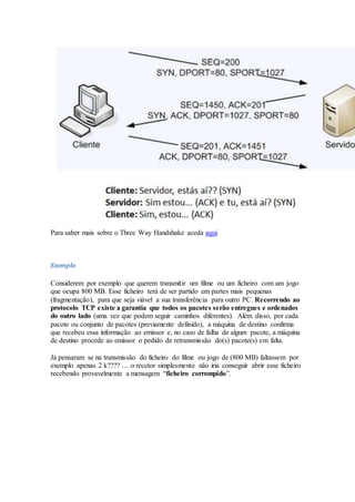 Para saber mais sobre o Three Way Handshake aceda aqui.
Exemplo
Considerem por exemplo que querem transmitir um filme ou um ficheiro com um jogo
que ocupa 800 MB. Esse ficheiro terá de ser partido em partes mais pequenas
(fragmentação), para que seja viável a sua transferência para outro PC. Recorrendo ao
protocolo TCP existe a garantia que todos os pacotes serão entregues e ordenados
do outro lado (uma vez que podem seguir caminhos diferentes). Além disso, por cada
pacote ou conjunto de pacotes (previamente definido), a máquina de destino confirma
que recebeu essa informação ao emissor e, no caso de falha de algum pacote, a máquina
de destino procede ao emissor o pedido de retransmissão do(s) pacote(s) em falta.
Já pensaram se na transmissão do ficheiro do filme ou jogo de (800 MB) faltassem por
exemplo apenas 2 k???? … o recetor simplesmente não iria conseguir abrir esse ficheiro
recebendo provavelmente a mensagem “ficheiro corrompido”.
 