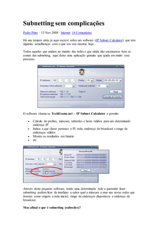 Subnetting sem complicações
Pedro Pinto · 13 Nov 2008 · Internet 14 Comentários
Há uns tempos atrás já aqui escrevi sobre um software (IP Subnet Calculator) que tem
algumas semelhanças com o que vos vou mostrar hoje.
Todos aqueles que andam no mundo das redes e que ainda não encaixaram bem as
contas das subnetting, aqui deixo uma aplicação gratuita que ajuda em muito esse
processo.
O software chama-se TechExams.net – IP Subnet Calculator e permite:
 Cálculo do prefixo, máscara, subredes e hosts válidos para um determinado
endereço IP
 Indica a que classe pertence o IP, rede, endereço de broadcast e range de
endereços válidos
 Mostra os resultados em binário
 etc
Através deste pequeno software, tendo uma determinada rede e querendo fazer
subnetting podem ficar de imediato a saber qual a máscara a usar nas novas redes que
tiveram como origem a rede inicial, range de endereços disponíveis e endereço de
broadcast.
Mas afinal o que é subnetting (subredes)?
 