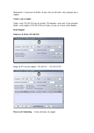 Basicamente é o processo de divisão de uma rede em sub-redes mais pequenas que a
original.
Vamos a um exemplo:
Tenho a rede 192.168.10.0 que me permite 254 máquinas nesta rede. O que pretendo:
dividir a rede original (192.168.10.0) em 4 redes, ou seja, ter 4 novas redes distintas.
Rede Original
Endereço de Rede: 192.168.10.0
Range de IP’s da rede original: 192.168.10.1 – 192.168.10.254
Processo de Subnetting – 4 redes derivadas da original
 