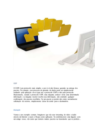 UDP
O UDP é um protocolo mais simples e por si só não fornece garantia na entrega dos
pacotes. No entanto, esse processo de garantia de dados pode ser simplesmente
realizado pela aplicação em si (que usa o protocolo UDP) e não pelo protocolo.
Basicamente, usando o protocolo UDP, uma máquina emissor envia uma determinada
informação e a máquina recetor recebe essa informação, não existindo qualquer
confirmação dos pacotes recebidos. Se um pacote se perder não existe normalmente
solicitação de reenvio, simplesmente deixa de existir para o destinatário.
Exemplo
Vamos a um exemplo comum. Imaginem que vão usar streaming de vídeo e áudio
através da Internet e usam o Skype como aplicação. Se estabelecerem uma ligação com
um amigo vosso, vão notar que existem muitos pacotes na transmissão que se perdem…
 