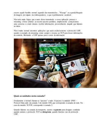 ouvem aquele barulho normal aquando das transmissões…”bluuup” ou a perda/bloqueio
de imagem por alguns ms (milisegundos), o que é perfeitamente aceitável.
Não teria muita lógica que a meio dessa transmissão a vossa aplicação parasse o
streaming e fosse solicitar ao recetor pacotes perdidos, simplesmente começávamos
uma conversa e a meio iríamos receber informações provavelmente daquilo que falamos
no início.
Não é muito normal encontrar aplicações que usem exclusivamente o protocolo UDP,
usando o exemplo do streaming existe sempre o recurso ao TCP para trocar informações
de controlo, libertando o UDP apenas para o envio da informação.
Quais as unidades nesta camada?
Erradamente é normal chamar-se “pacotes” a tudo. O pacote é a unidade (PDU –
Protocol Data unit) da camada 3 do modelo OSI, que corresponde à camada de rede. No
caso do modelo TCP/IP, corresponde à camada 2.
Quando falamos na camada de transporte, usamos segmento para designar a unidade
quando usámos o protocolo TCP ou datagrama quando fazemos uso do protocolo
UDP.
 
